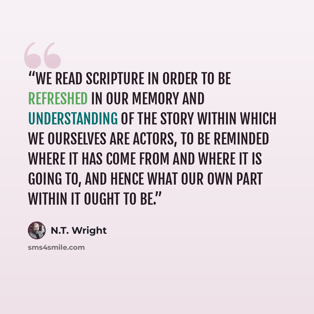 “We read scripture in order to be refreshed in our memory and understanding of the story within which we ourselves are actors, to be reminded where it has come from and where it is going to, and hence what our own part within it ought to be.” quote by N.T. Wright