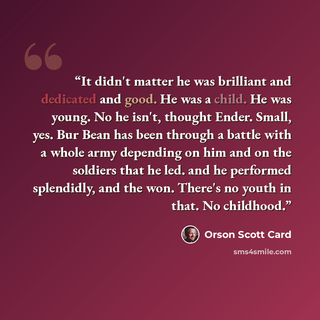 “It didn't matter he was brilliant and dedicated and good. He was a child. He was young. No he isn't, thought Ender. Small, yes. Bur Bean has been through a battle with a whole army depending on him and on the soldiers that he led. and he performed splendidly, and the won. There's no youth in that…” quote by Orson Scott Card