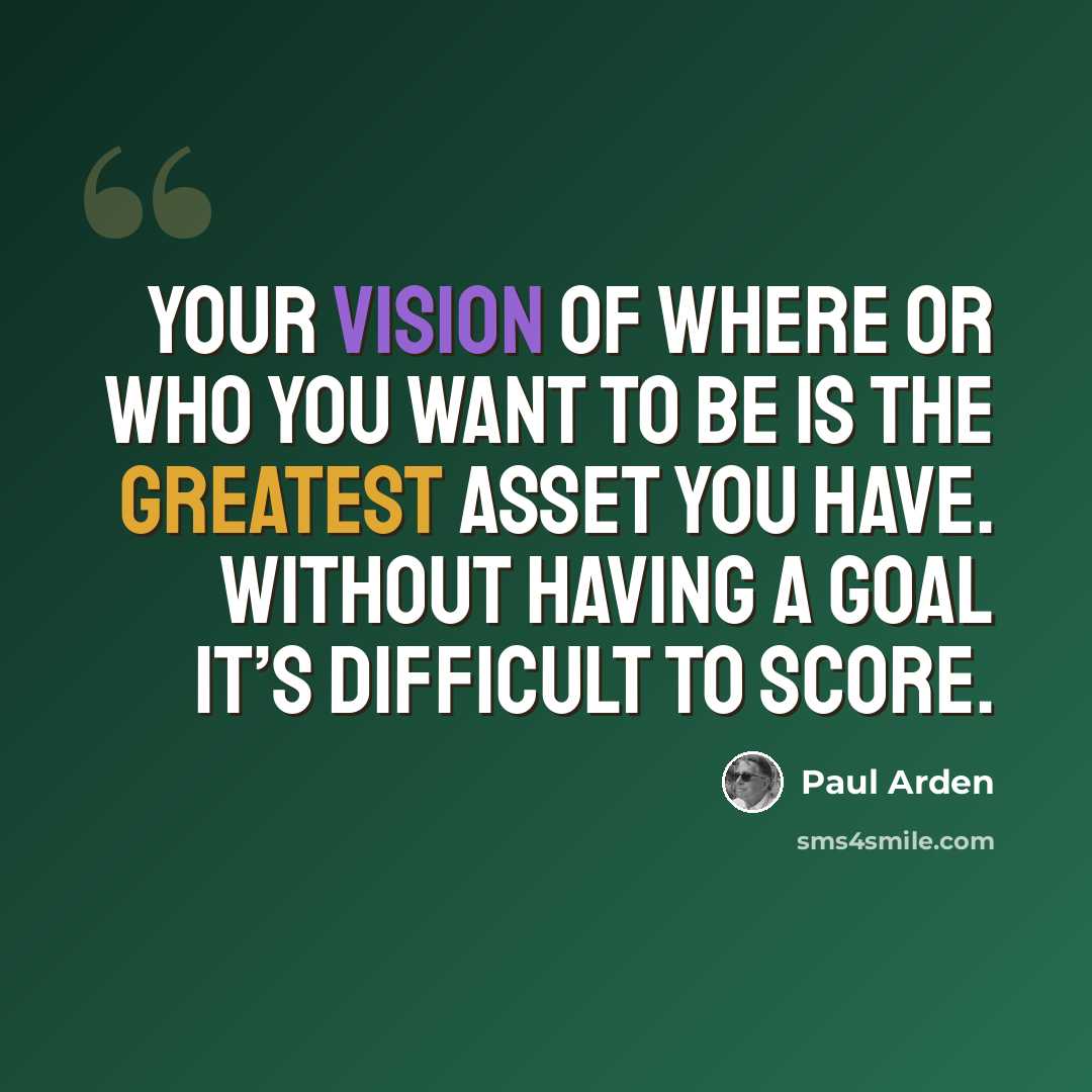“Your vision of where or who you want to be is the greatest asset you have. Without having a goal it’s difficult to score.” quote by Paul Arden