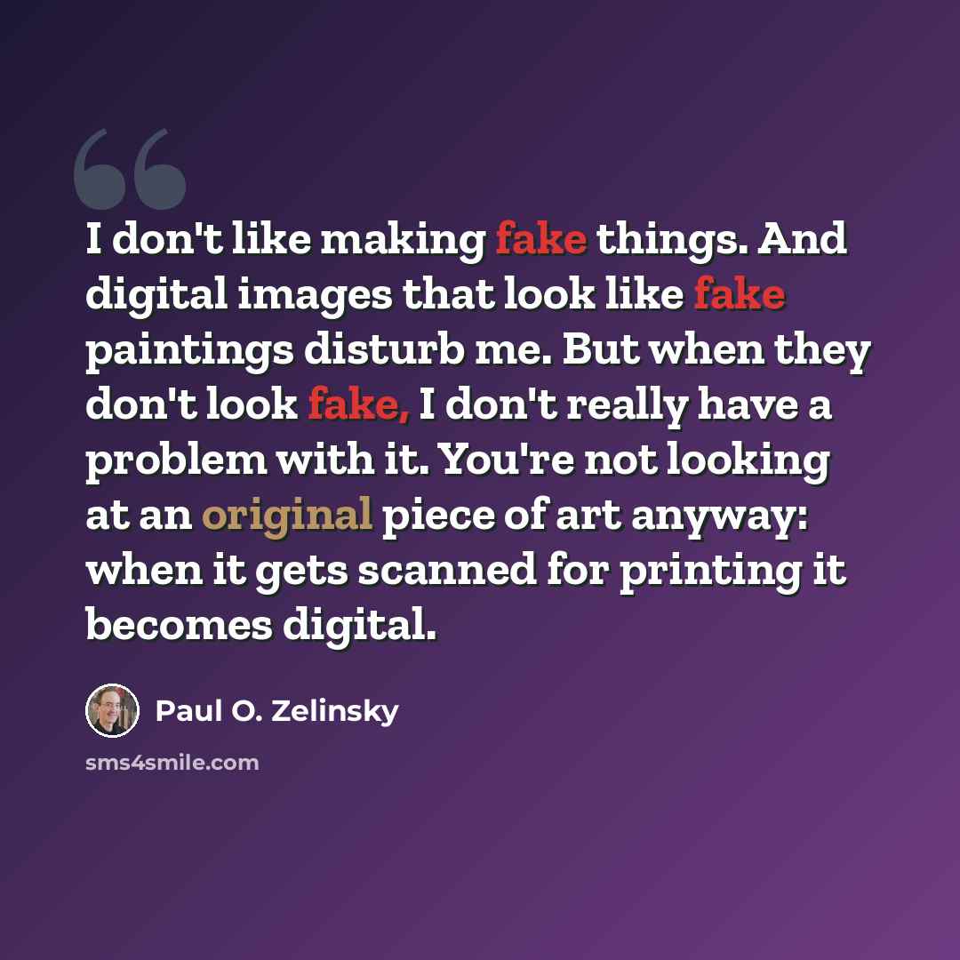 “I don't like making fake things. And digital images that look like fake paintings disturb me. But when they don't look fake, I don't really have a problem with it. You're not looking at an original piece of art anyway: when it gets scanned for printing it becomes digital.” quote by Paul O. Zelinsky