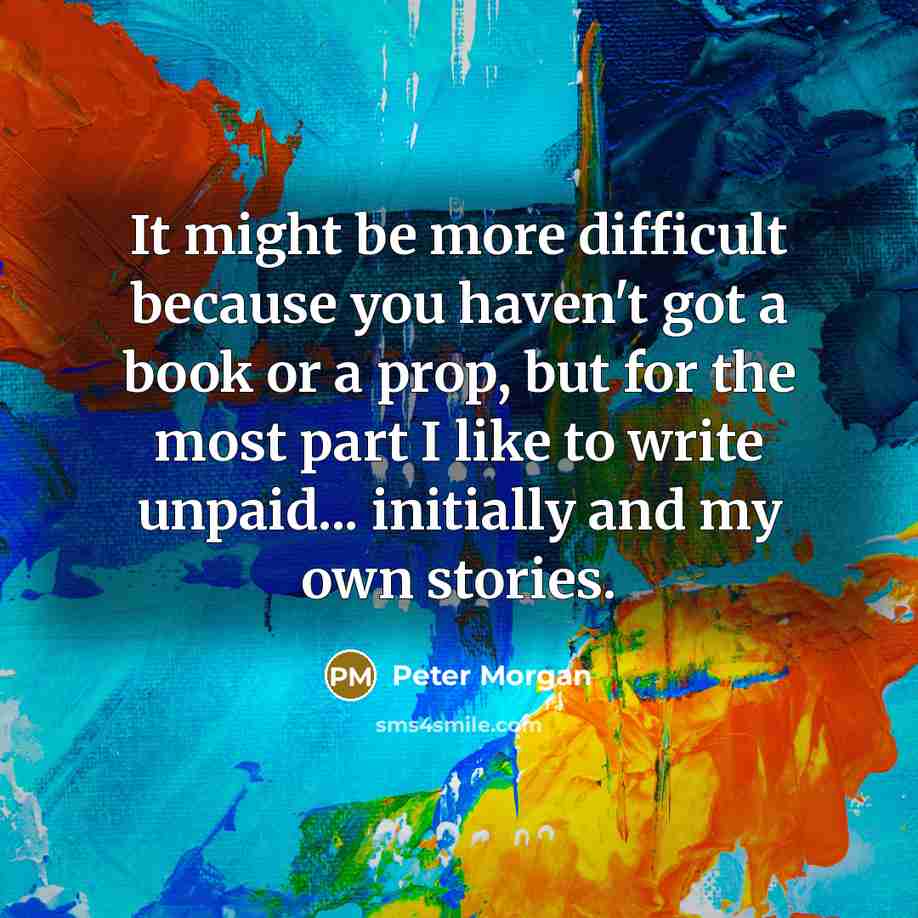 “It might be more difficult because you haven't got a book or a prop, but for the most part I like to write unpaid... initially and my own stories.” quote by Peter Morgan