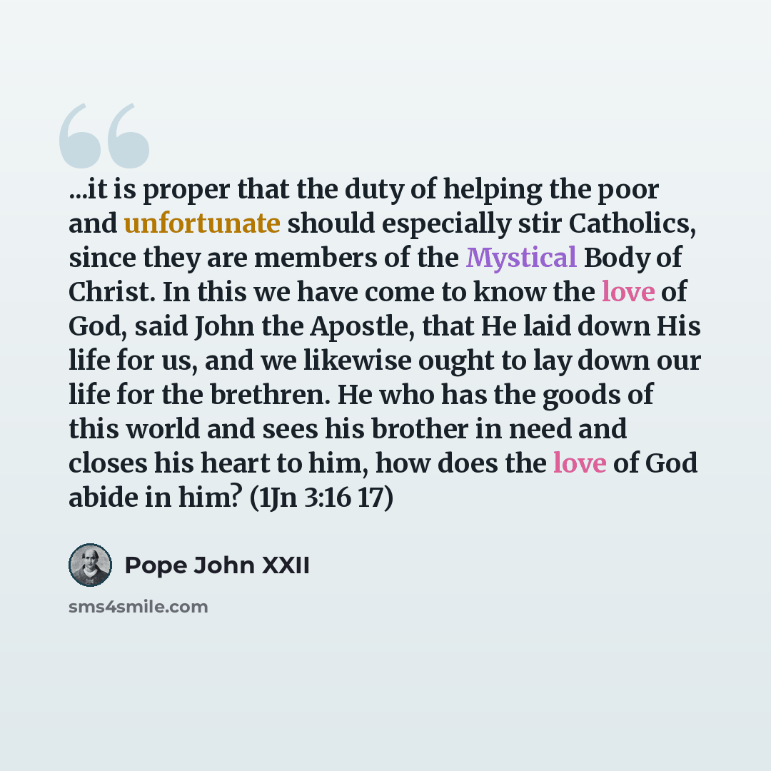 “...it is proper that the duty of helping the poor and unfortunate should especially stir Catholics, since they are members of the Mystical Body of Christ. In this we have come to know the love of God, said John the Apostle, that He laid down His life for us, and we likewise ought to lay down our…” quote by Pope John XXII