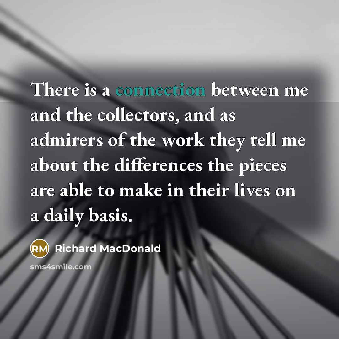 “There is a connection between me and the collectors, and as admirers of the work they tell me about the differences the pieces are able to make in their lives on a daily basis.” quote by Richard MacDonald