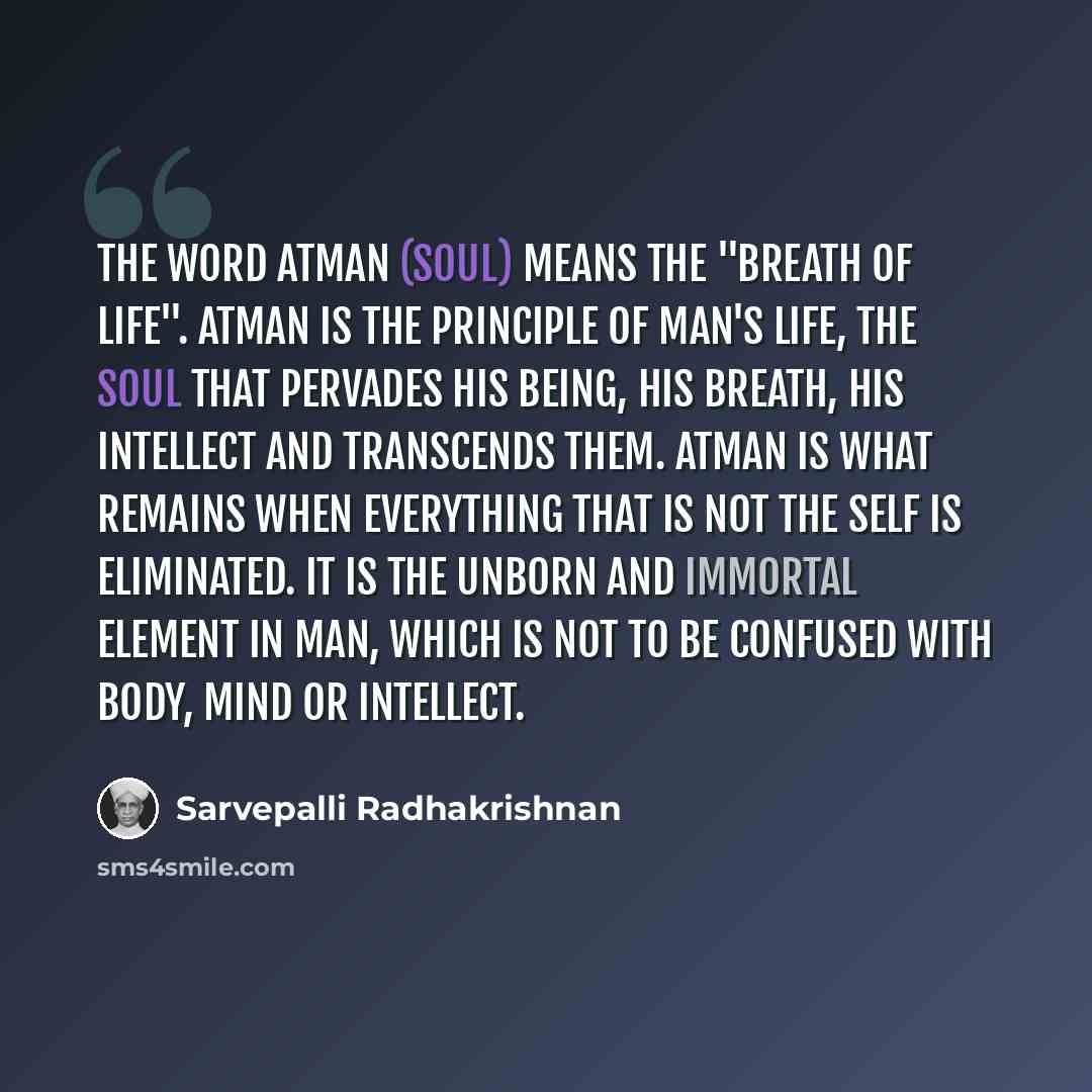 “The word Atman (Soul) means the "breath of life". Atman is the principle of man's life, the Soul that pervades his being, his breath, his intellect and transcends them. Atman is what remains when everything that is not the self is eliminated. It is the unborn and immortal element in man, which is…” quote by Sarvepalli Radhakrishnan
