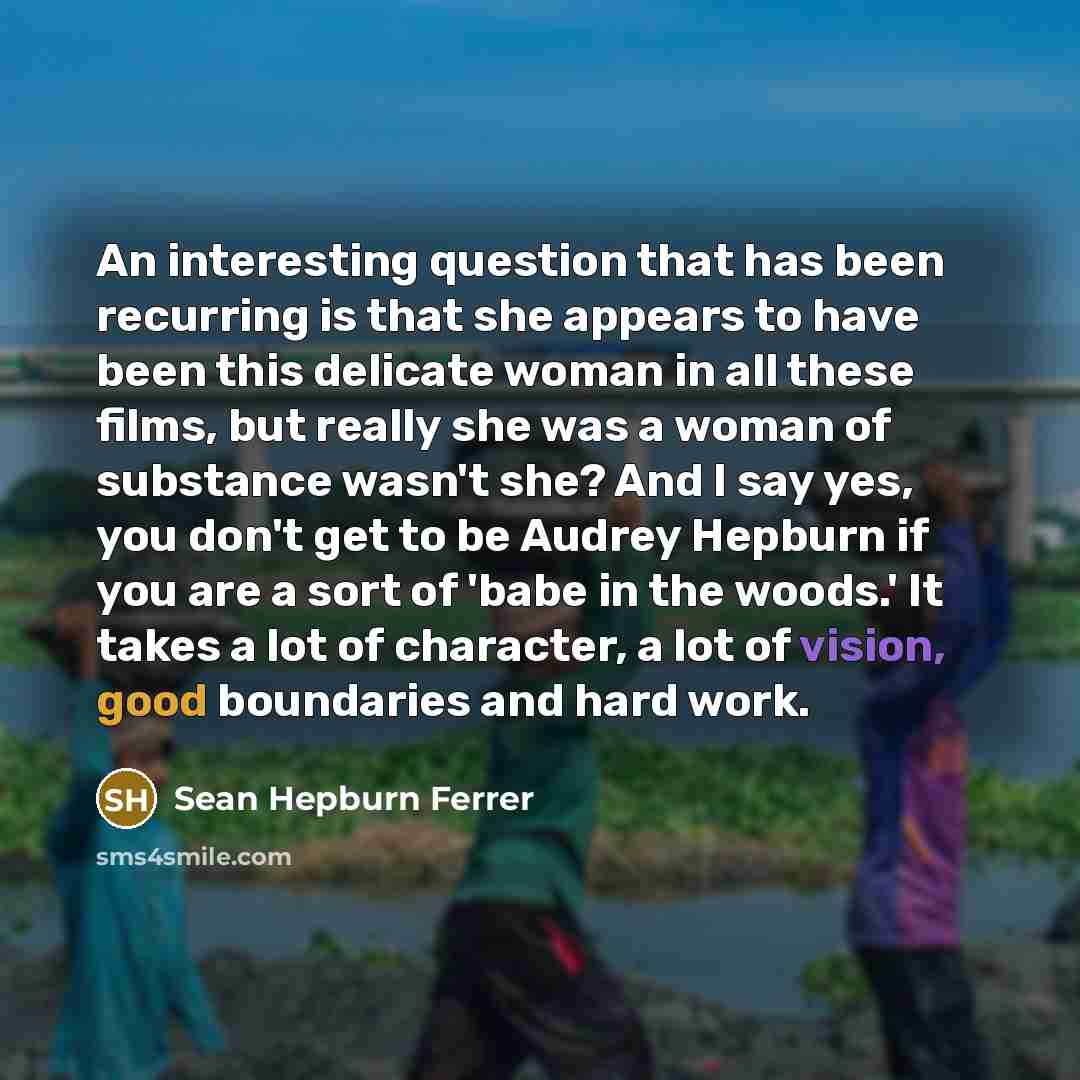 “An interesting question that has been recurring is that she appears to have been this delicate woman in all these films, but really she was a woman of substance wasn't she? And I say yes, you don't get to be Audrey Hepburn if you are a sort of 'babe in the woods.' It takes a lot of character, a…” quote by Sean Hepburn Ferrer