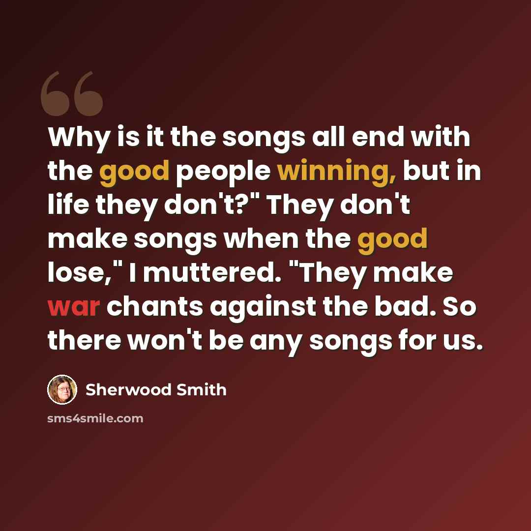 “Why is it the songs all end with the good people winning, but in life they don't?" They don't make songs when the good lose," I muttered. "They make war chants against the bad. So there won't be any songs for us.” quote by Sherwood Smith