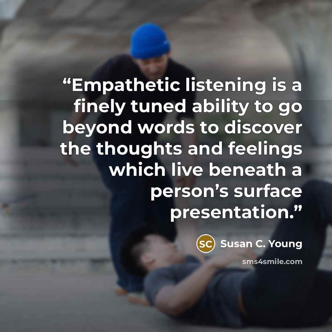 “Empathetic listening is a finely tuned ability to go beyond words to discover the thoughts and feelings which live beneath a person’s surface presentation.” quote by Susan C. Young