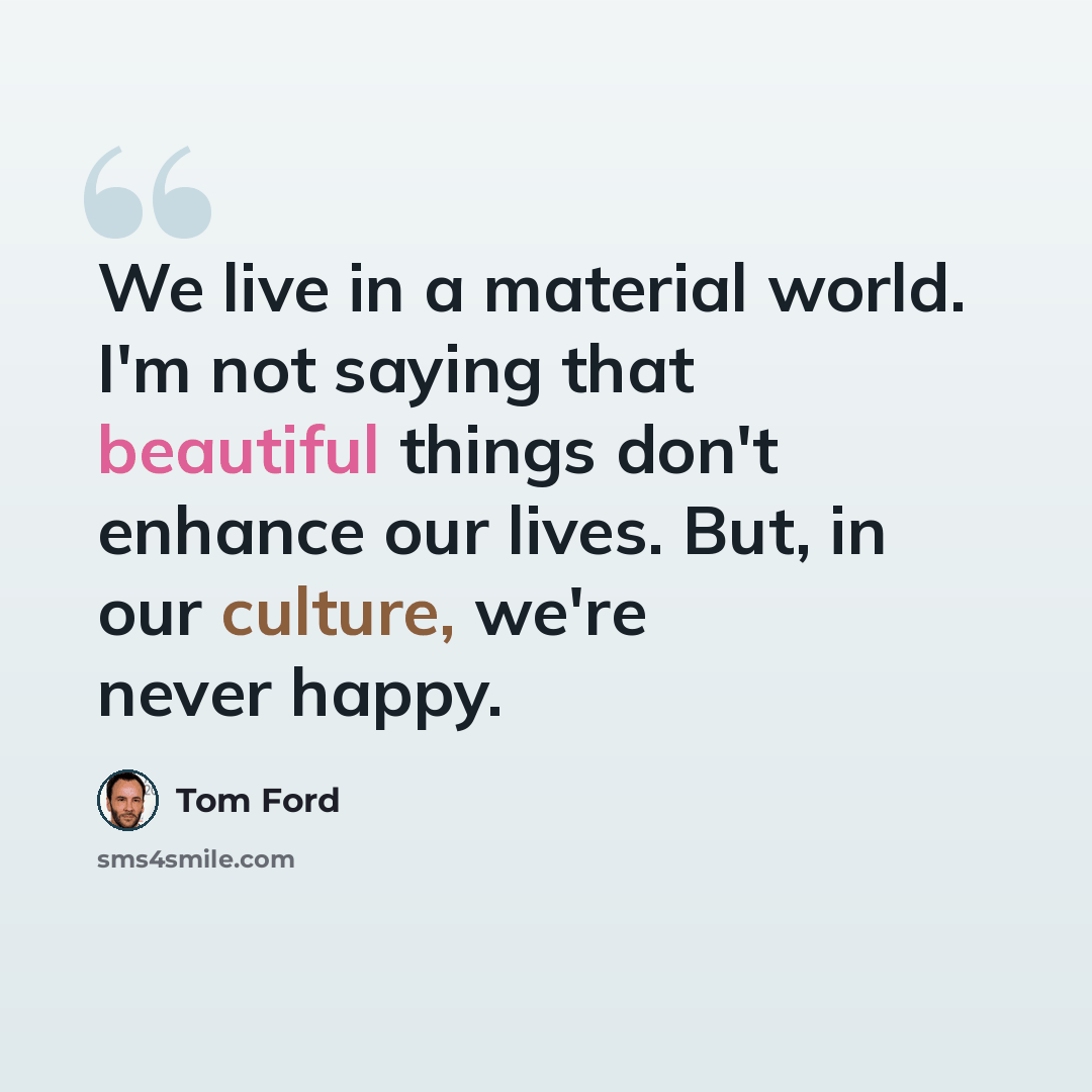“We live in a material world. I'm not saying that beautiful things don't enhance our lives. But, in our culture, we're never happy.” quote by Tom Ford
