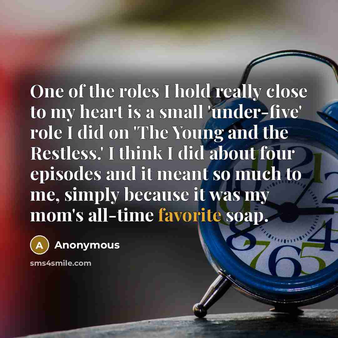 “One of the roles I hold really close to my heart is a small 'under-five' role I did on 'The Young and the Restless.' I think I did about four episodes and it meant so much to me, simply because it was my mom's all-time favorite soap.” quote by Anonymous
