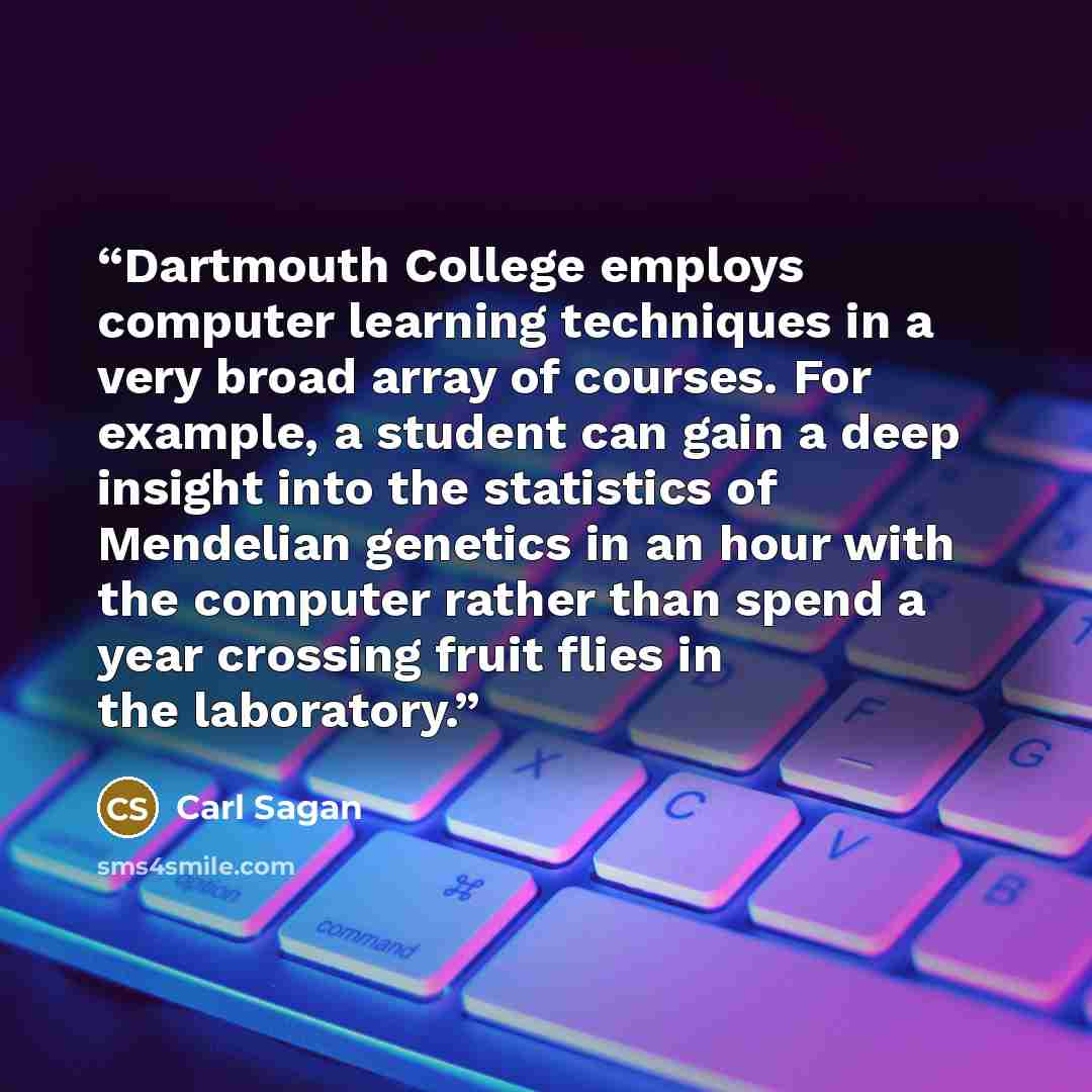 “Dartmouth College employs computer learning techniques in a very broad array of courses. For example, a student can gain a deep insight into the statistics of Mendelian genetics in an hour with the computer rather than spend a year crossing fruit flies in the laboratory.” quote by Carl Sagan