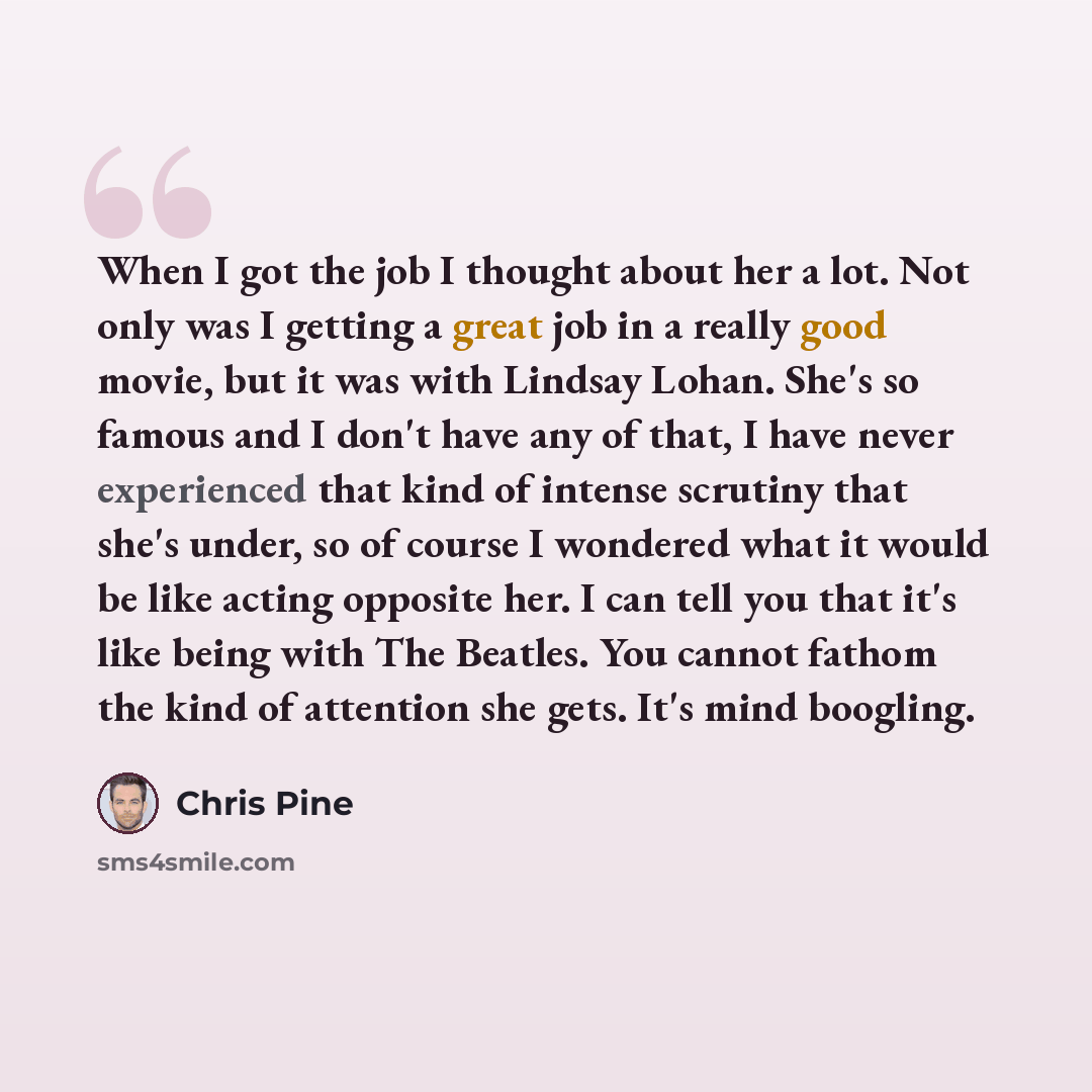 “When I got the job I thought about her a lot. Not only was I getting a great job in a really good movie, but it was with Lindsay Lohan. She's so famous and I don't have any of that, I have never experienced that kind of intense scrutiny that she's under, so of course I wondered what it would be…” quote by Chris Pine