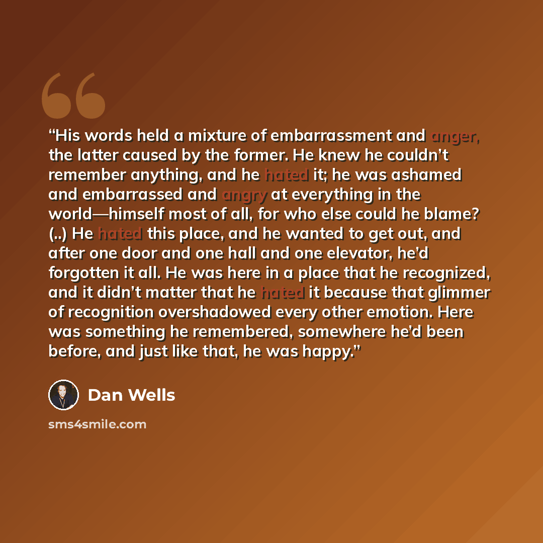 “His words held a mixture of embarrassment and anger, the latter caused by the former. He knew he couldn’t remember anything, and he hated it; he was ashamed and embarrassed and angry at everything in the world—himself most of all, for who else could he blame? (..) He hated this place, and he…” quote by Dan Wells