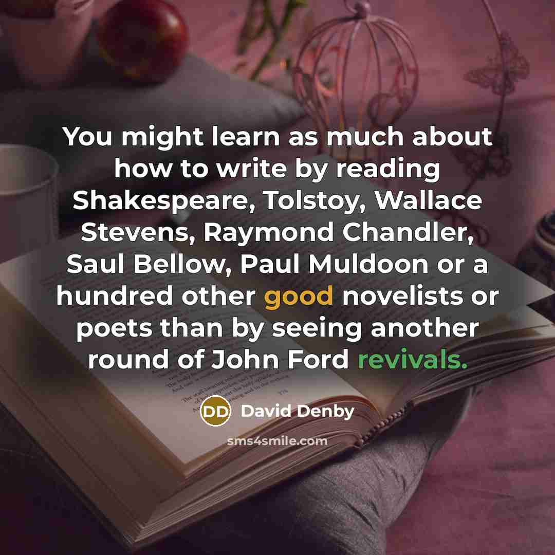 “You might learn as much about how to write by reading Shakespeare, Tolstoy, Wallace Stevens, Raymond Chandler, Saul Bellow, Paul Muldoon or a hundred other good novelists or poets than by seeing another round of John Ford revivals.” quote by David Denby