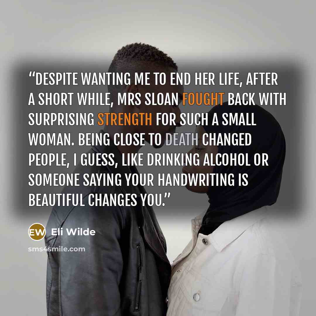 “Despite wanting me to end her life, after a short while, Mrs Sloan fought back with surprising strength for such a small woman. Being close to death changed people, I guess, like drinking alcohol or someone saying your handwriting is beautiful changes you.” quote by Eli Wilde