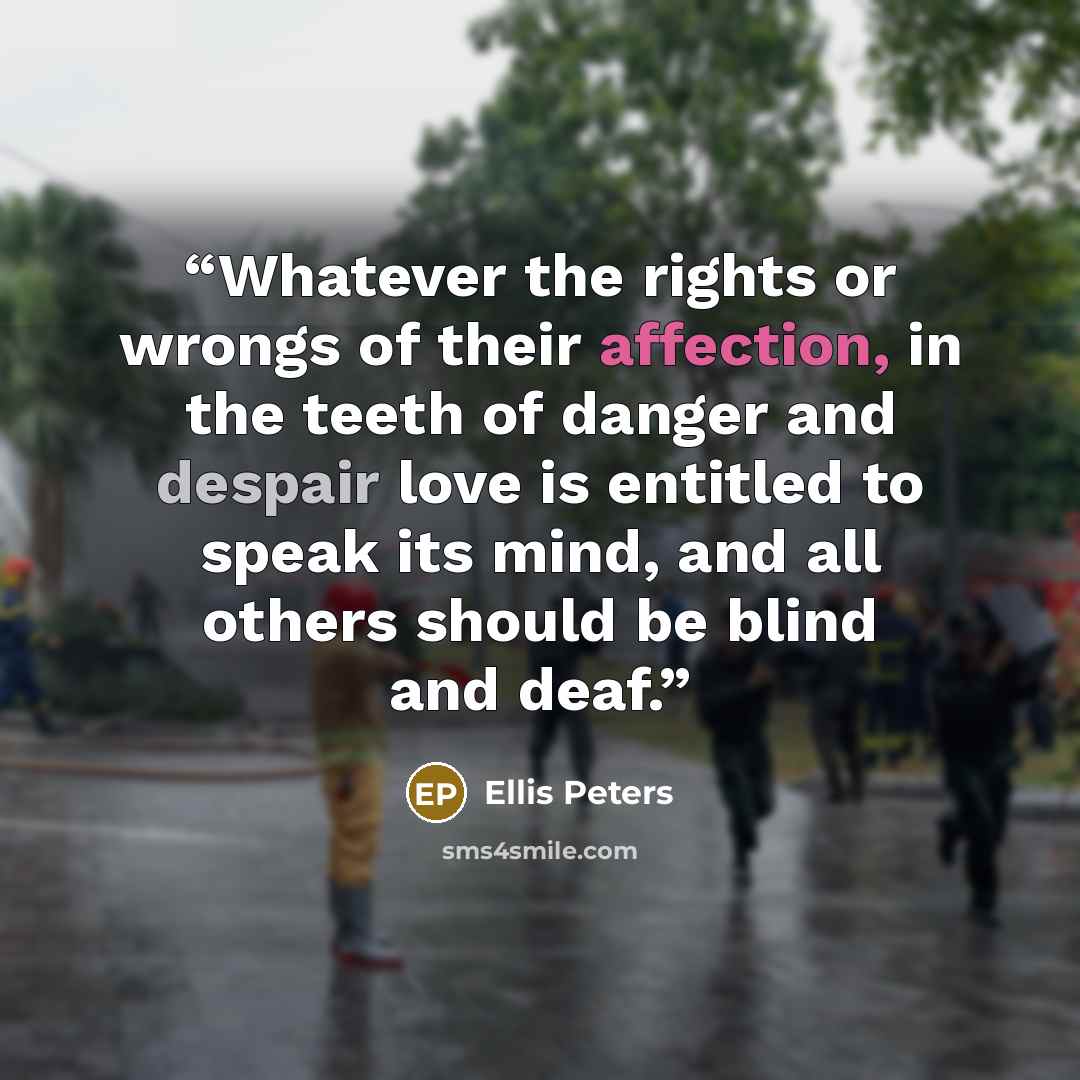 “Whatever the rights or wrongs of their affection, in the teeth of danger and despair love is entitled to speak its mind, and all others should be blind and deaf.” quote by Ellis Peters