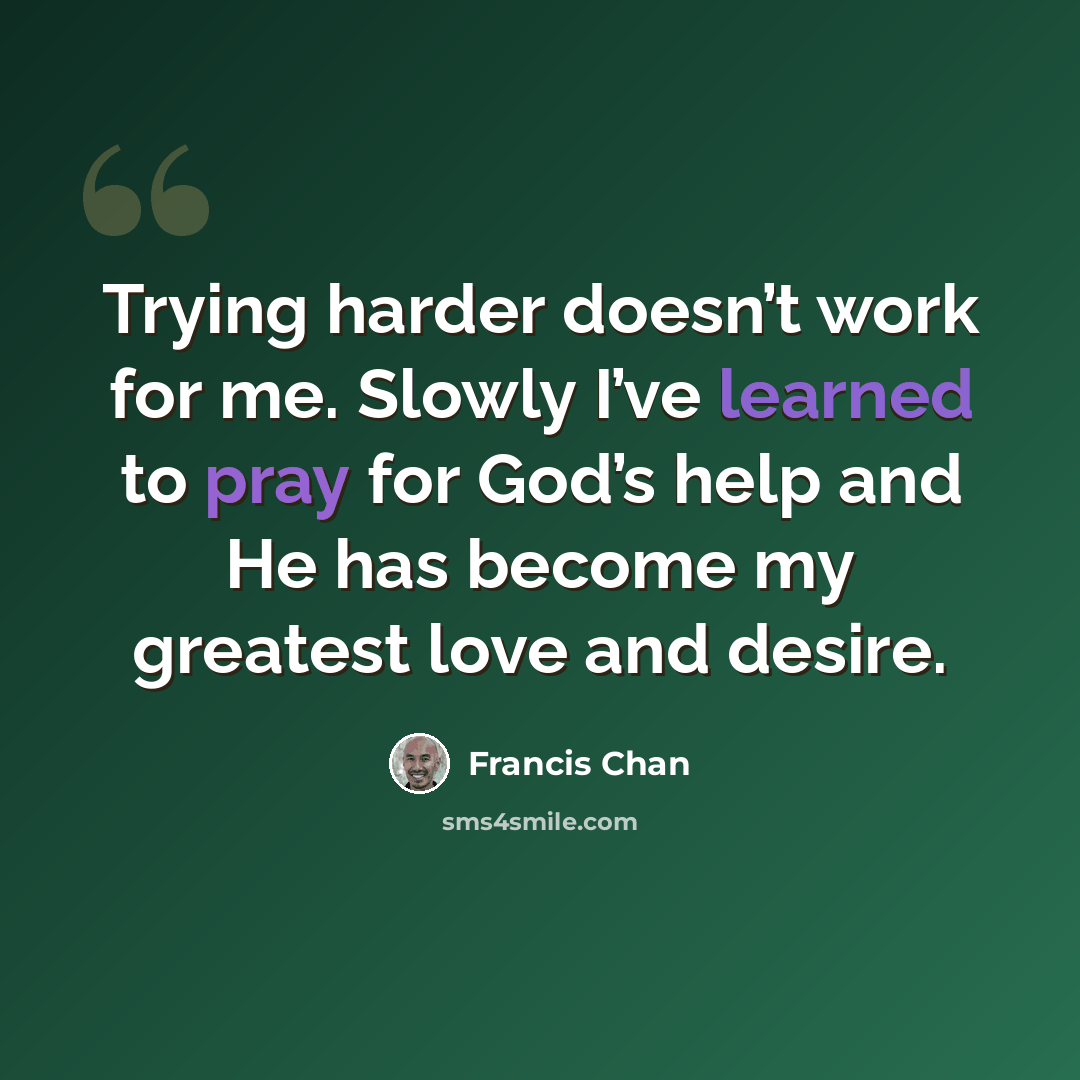 “Trying harder doesn’t work for me. Slowly I’ve learned to pray for God’s help and He has become my greatest love and desire.” quote by Francis Chan