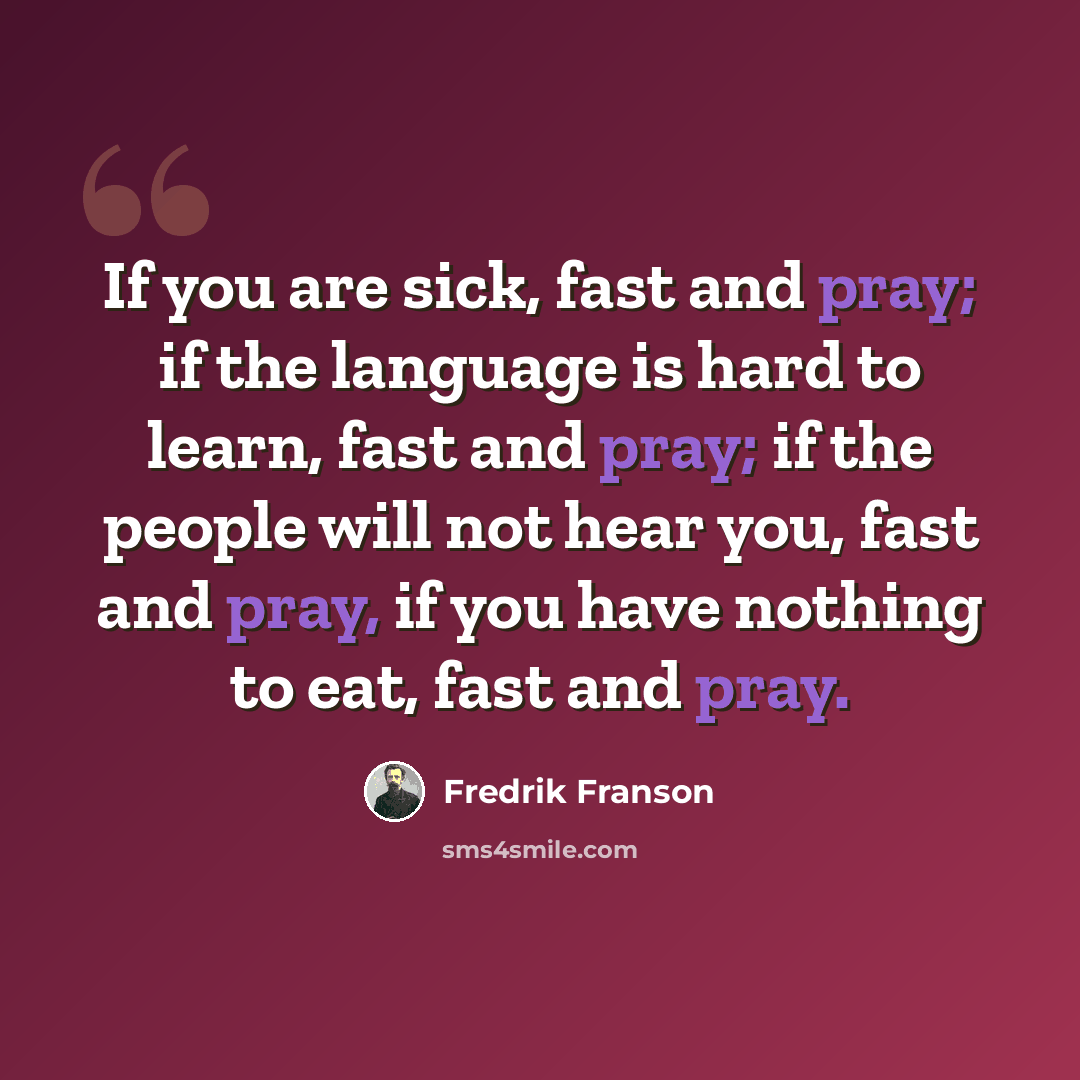 “If you are sick, fast and pray; if the language is hard to learn, fast and pray; if the people will not hear you, fast and pray, if you have nothing to eat, fast and pray.” quote by Fredrik Franson