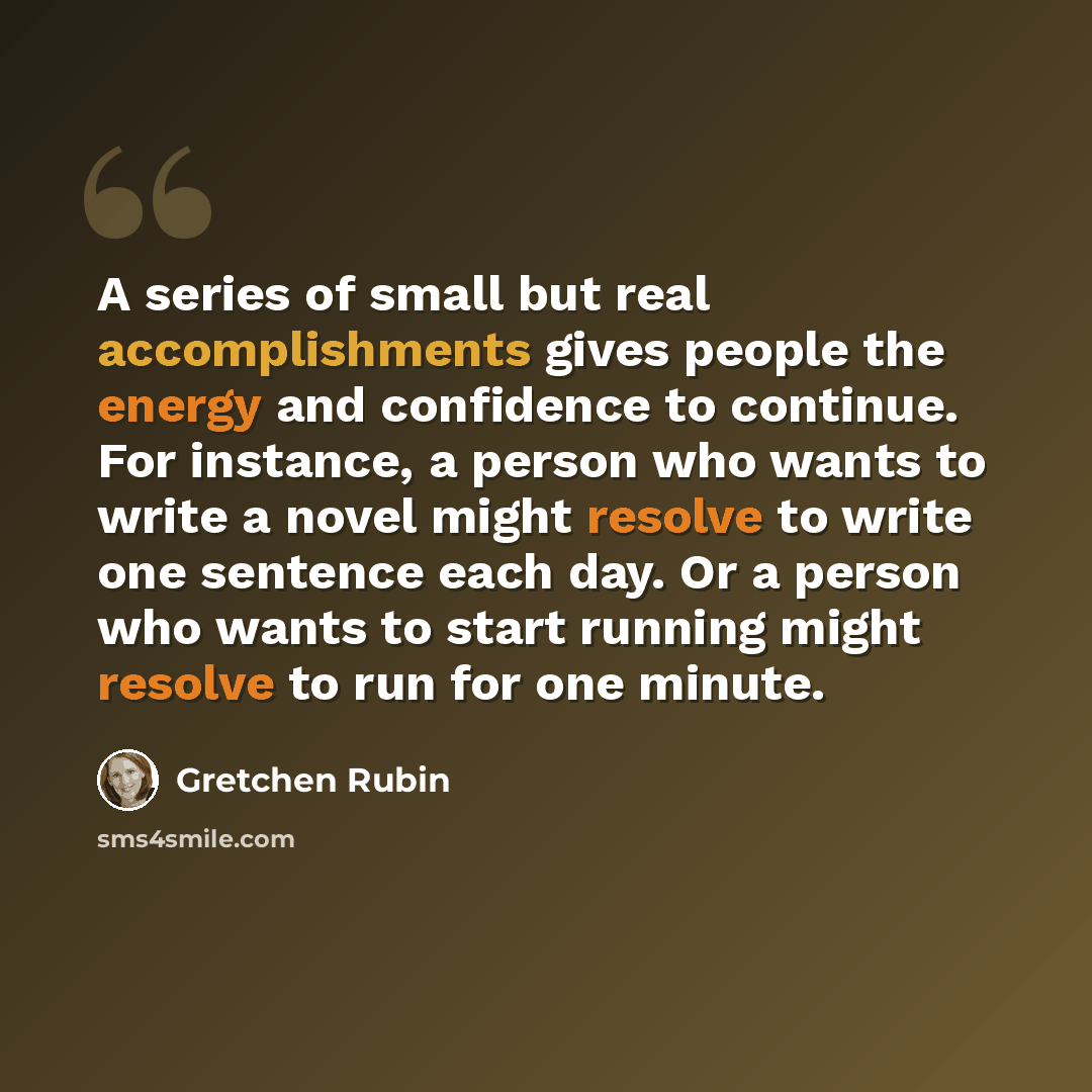 “A series of small but real accomplishments gives people the energy and confidence to continue. For instance, a person who wants to write a novel might resolve to write one sentence each day. Or a person who wants to start running might resolve to run for one minute.” quote by Gretchen Rubin