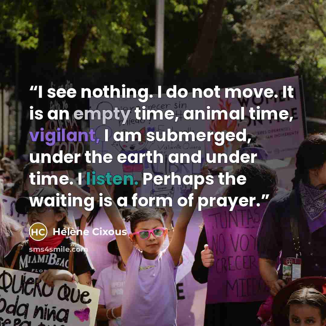 “I see nothing. I do not move. It is an empty time, animal time, vigilant, I am submerged, under the earth and under time. I listen. Perhaps the waiting is a form of prayer.” quote by Hélène Cixous