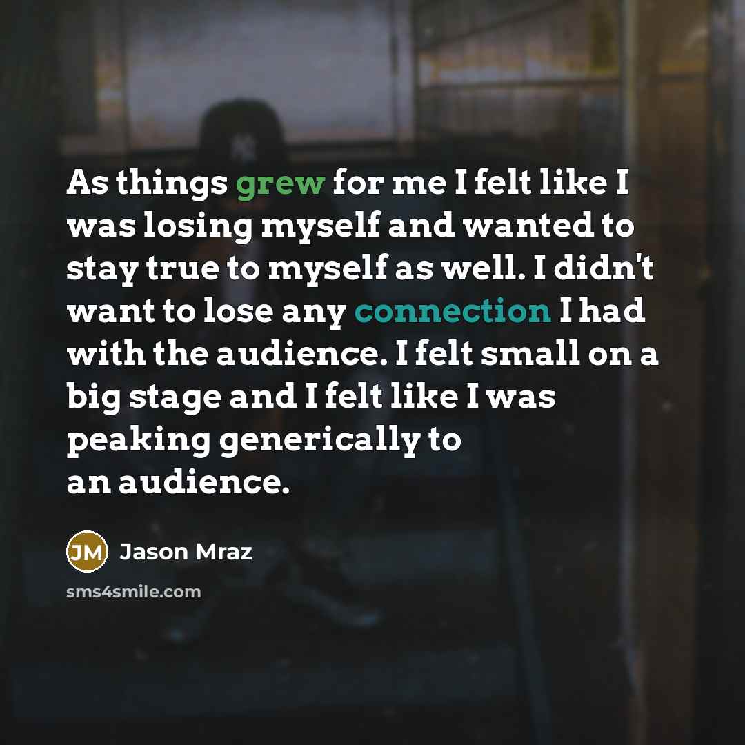 “As things grew for me I felt like I was losing myself and wanted to stay true to myself as well. I didn't want to lose any connection I had with the audience. I felt small on a big stage and I felt like I was peaking generically to an audience.” quote by Jason Mraz