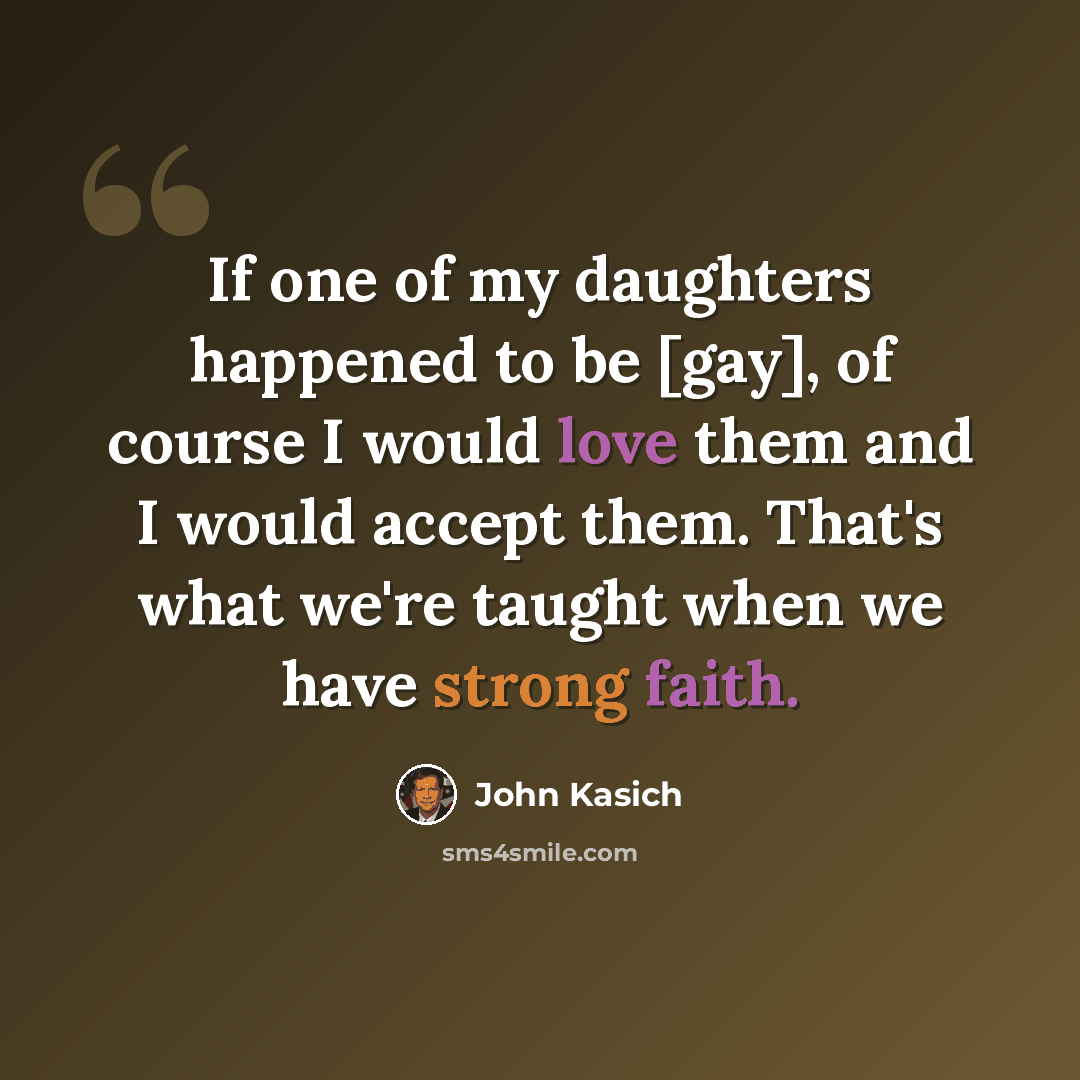 “If one of my daughters happened to be [gay], of course I would love them and I would accept them. That's what we're taught when we have strong faith.” quote by John Kasich
