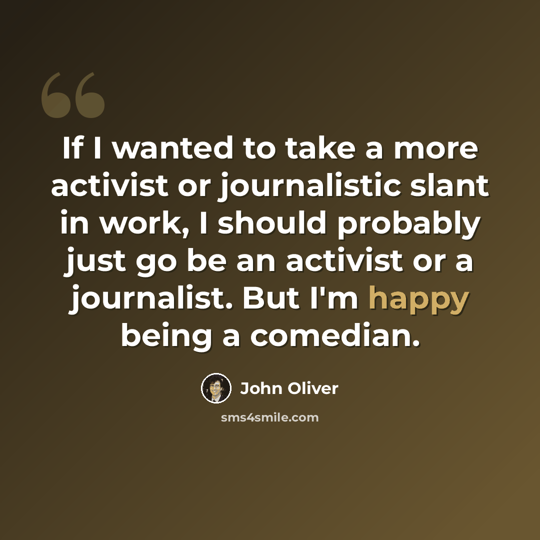 “If I wanted to take a more activist or journalistic slant in work, I should probably just go be an activist or a journalist. But I'm happy being a comedian.” quote by John Oliver