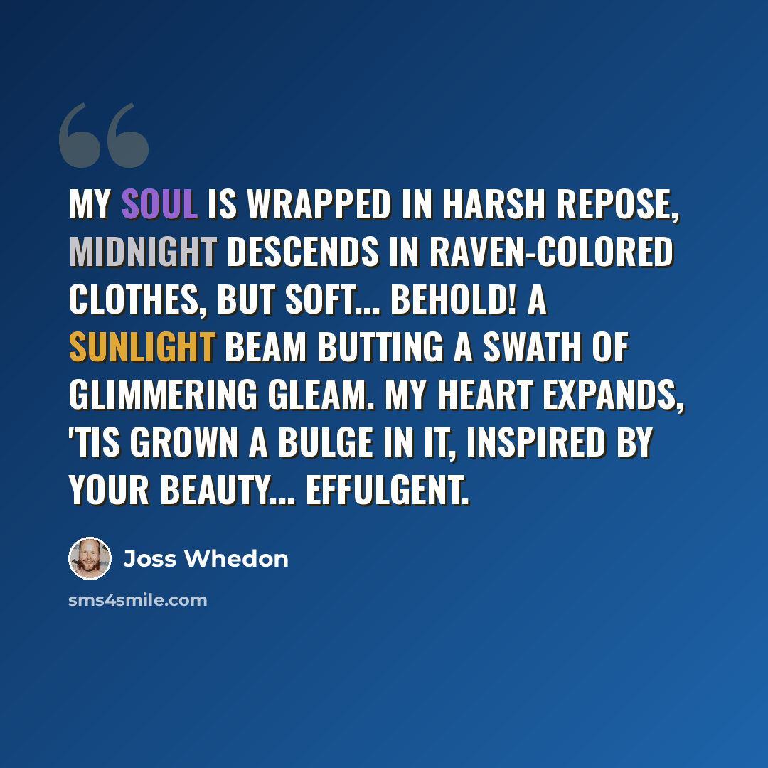 “My soul is wrapped in harsh repose, Midnight descends in raven-colored clothes, But soft... behold! A sunlight beam Butting a swath of glimmering gleam. My heart expands, 'tis grown a bulge in it, Inspired by your beauty... Effulgent.” quote by Joss Whedon