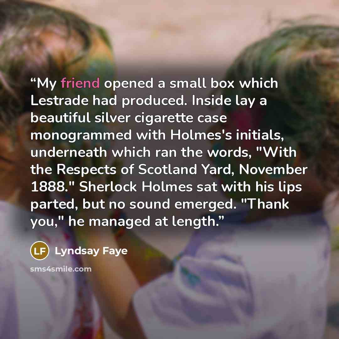 “My friend opened a small box which Lestrade had produced. Inside lay a beautiful silver cigarette case monogrammed with Holmes's initials, underneath which ran the words, "With the Respects of Scotland Yard, November 1888." Sherlock Holmes sat with his lips parted, but no sound emerged. "Thank…” quote by Lyndsay Faye