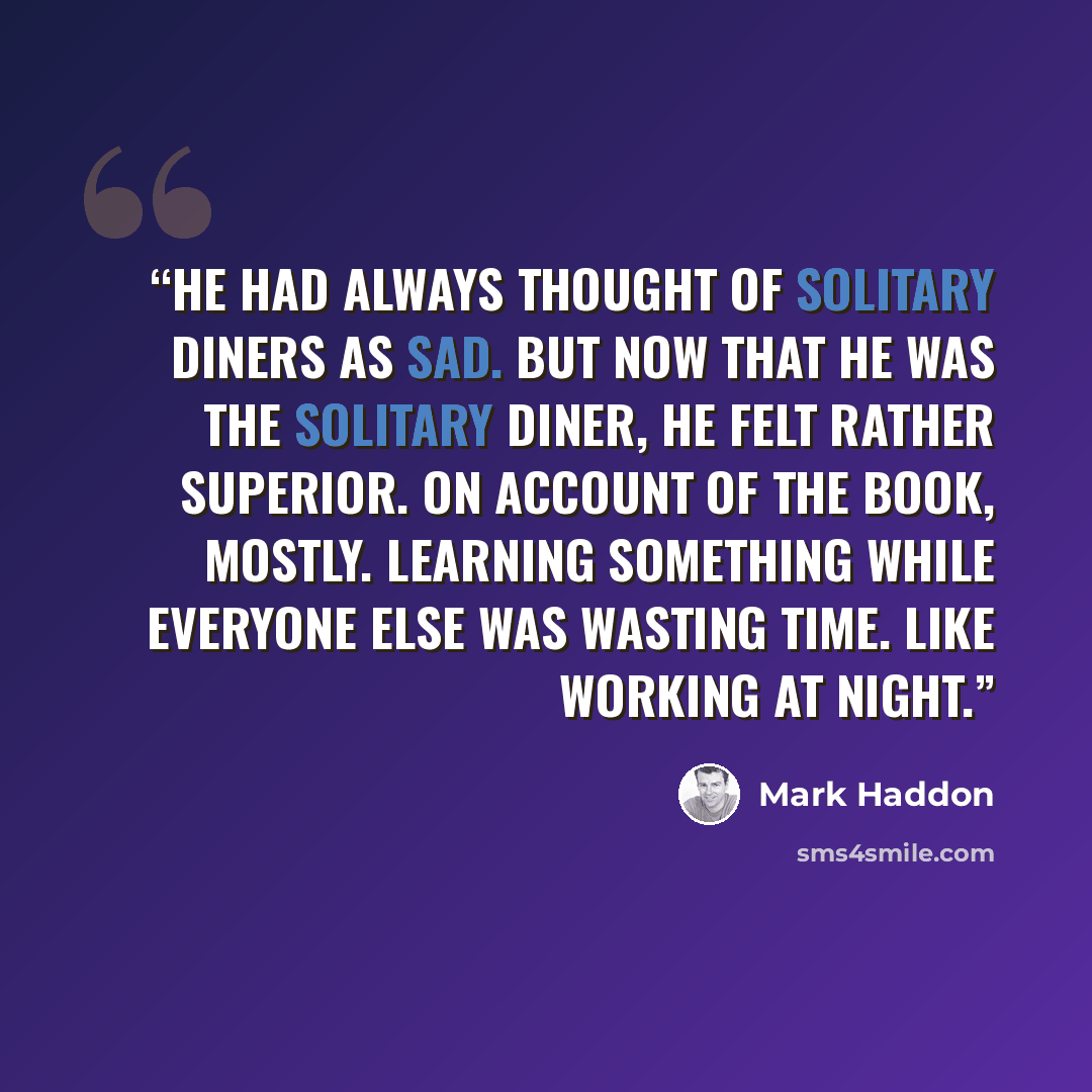 “He had always thought of solitary diners as sad. But now that he was the solitary diner, he felt rather superior. On account of the book, mostly. Learning something while everyone else was wasting time. Like working at night.” quote by Mark Haddon