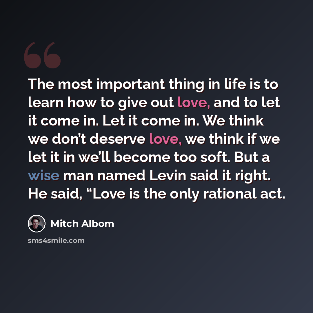 “The most important thing in life is to learn how to give out love, and to let it come in. Let it come in. We think we don’t deserve love, we think if we let it in we’ll become too soft. But a wise man named Levin said it right. He said, “Love is the only rational act.” quote by Mitch Albom