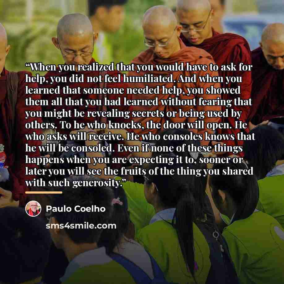 “When you realized that you would have to ask for help, you did not feel humiliated. And when you learned that someone needed help, you showed them all that you had learned without fearing that you might be revealing secrets or being used by others. To he who knocks, the door will open. He who asks…” quote by Paulo Coelho