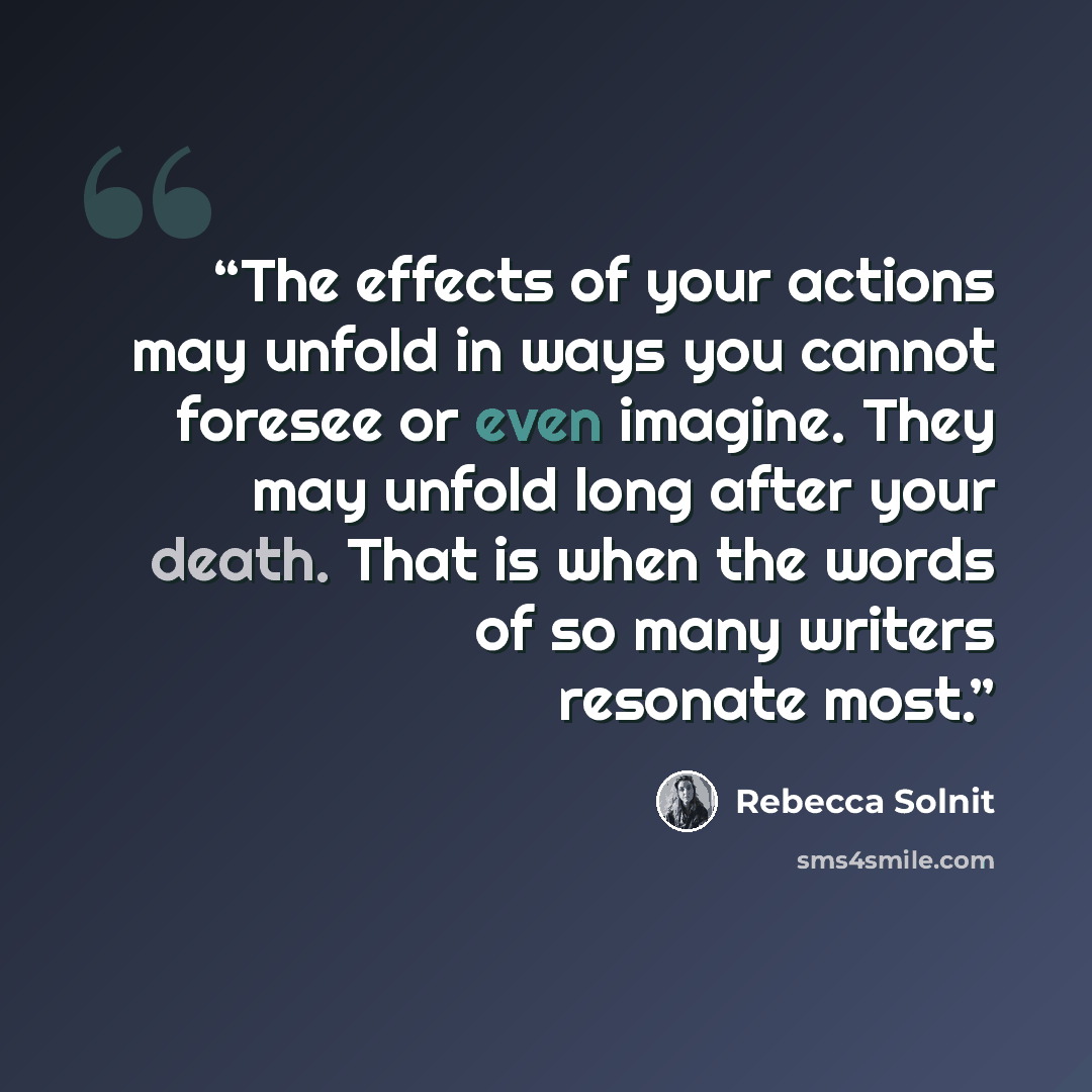 “The effects of your actions may unfold in ways you cannot foresee or even imagine. They may unfold long after your death. That is when the words of so many writers resonate most.” quote by Rebecca Solnit