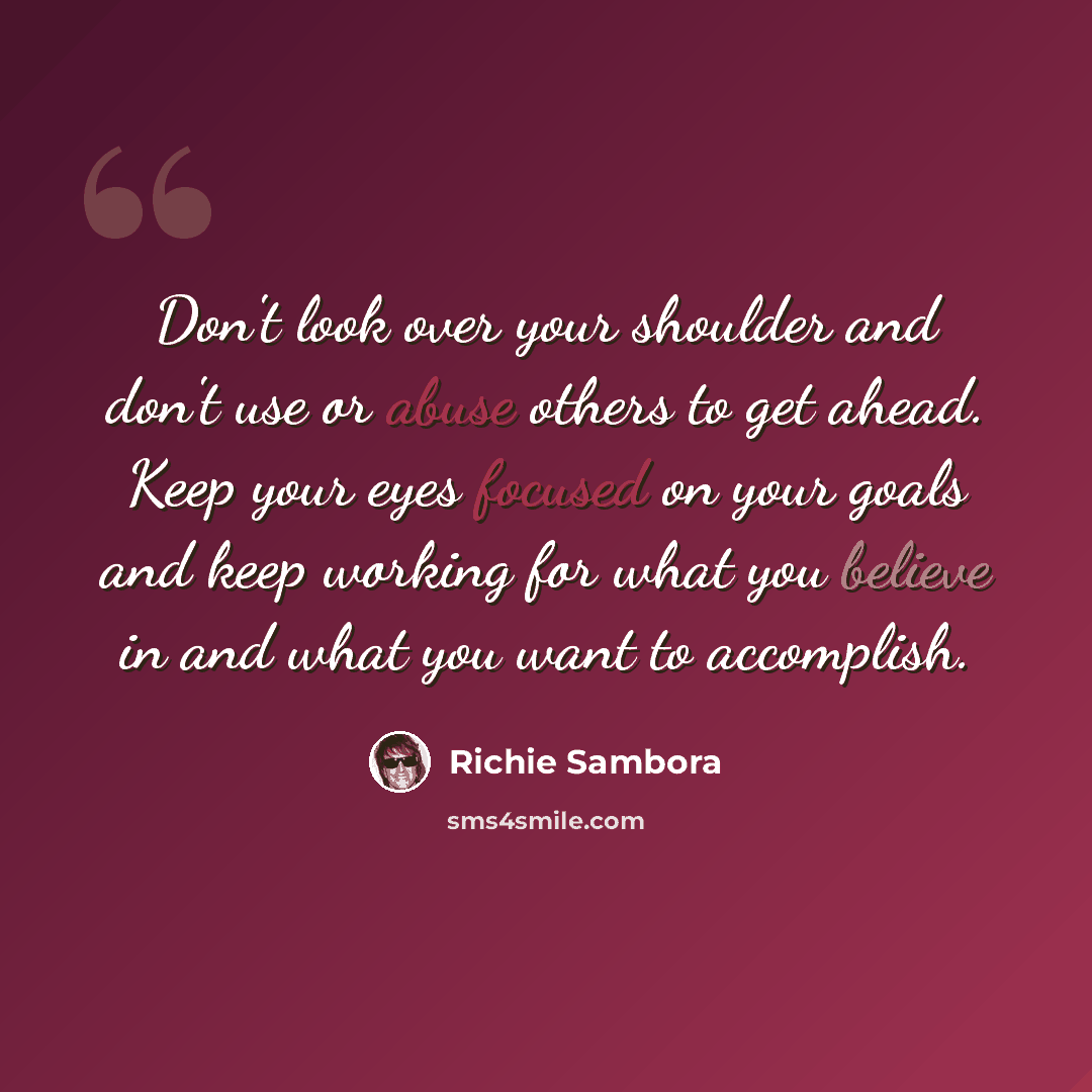 “Don't look over your shoulder and don't use or abuse others to get ahead. Keep your eyes focused on your goals and keep working for what you believe in and what you want to accomplish.” quote by Richie Sambora