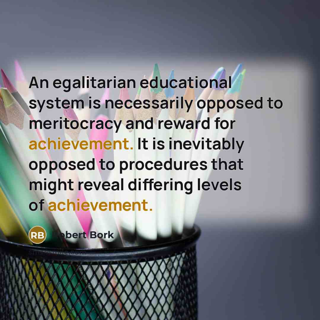 “An egalitarian educational system is necessarily opposed to meritocracy and reward for achievement. It is inevitably opposed to procedures that might reveal differing levels of achievement.” quote by Robert Bork