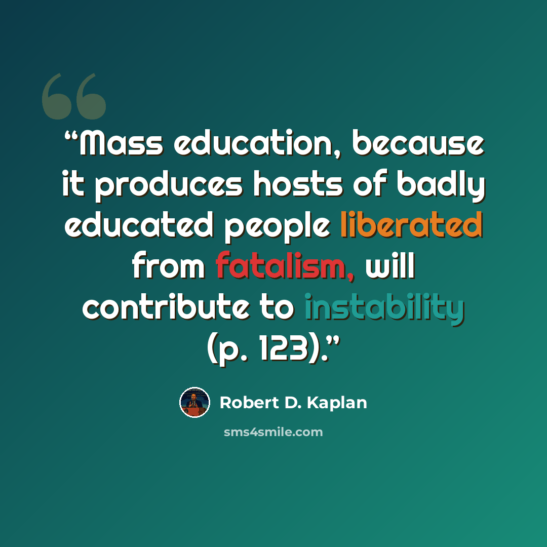 “Mass education, because it produces hosts of badly educated people liberated from fatalism, will contribute to instability (p. 123).” quote by Robert D. Kaplan