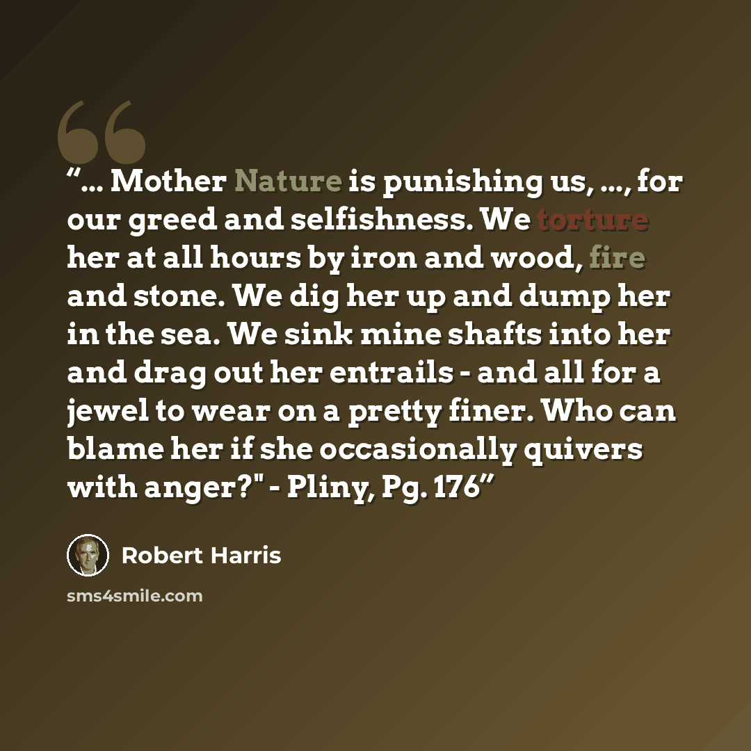 “... Mother Nature is punishing us, ..., for our greed and selfishness. We torture her at all hours by iron and wood, fire and stone. We dig her up and dump her in the sea. We sink mine shafts into her and drag out her entrails - and all for a jewel to wear on a pretty finer. Who can blame her if…” quote by Robert Harris