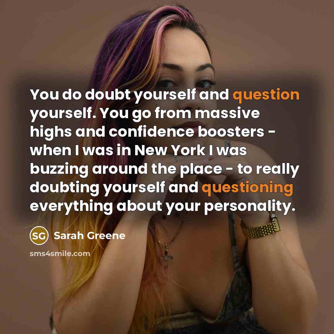 “You do doubt yourself and question yourself. You go from massive highs and confidence boosters - when I was in New York I was buzzing around the place - to really doubting yourself and questioning everything about your personality.” quote by Sarah Greene