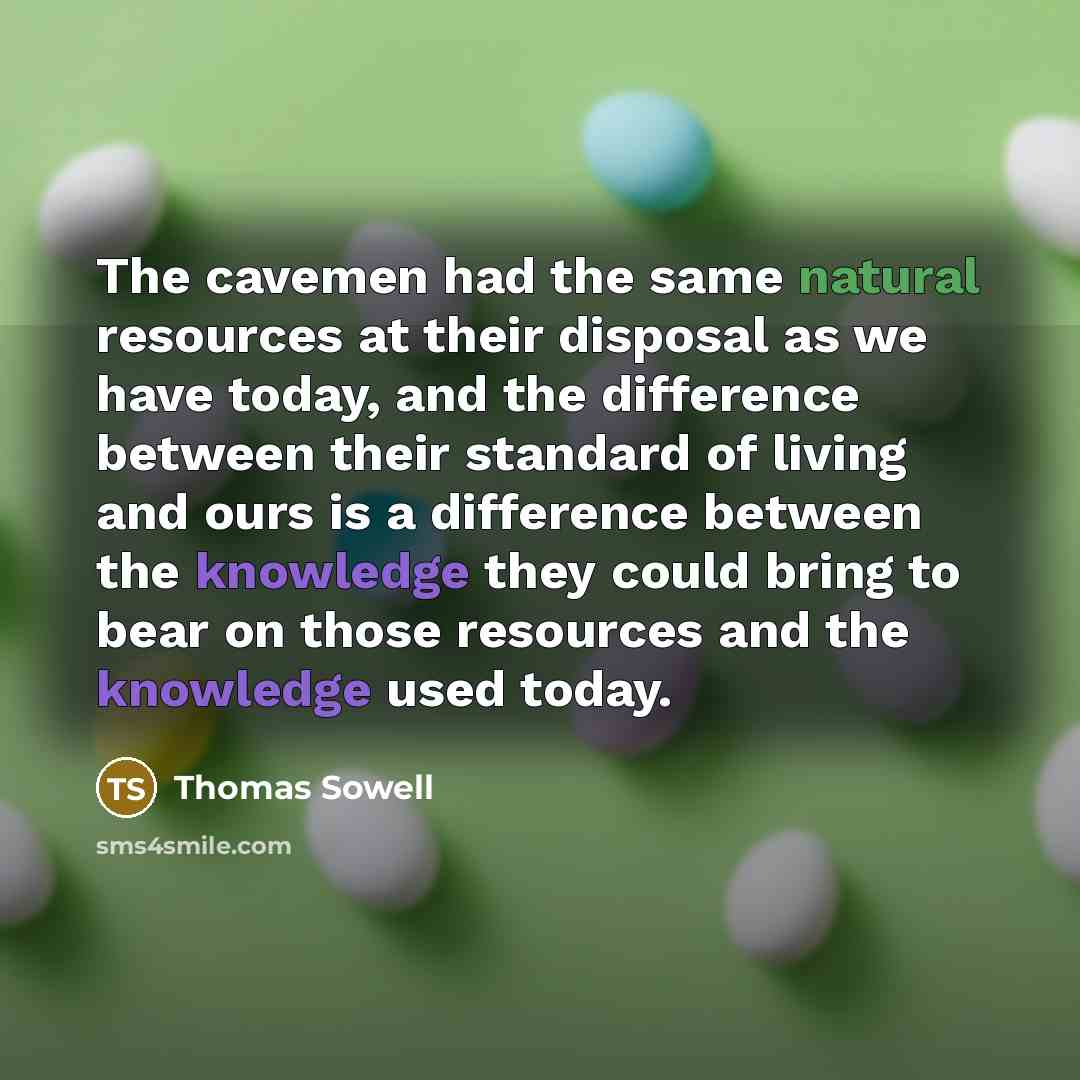 “The cavemen had the same natural resources at their disposal as we have today, and the difference between their standard of living and ours is a difference between the knowledge they could bring to bear on those resources and the knowledge used today.” quote by Thomas Sowell