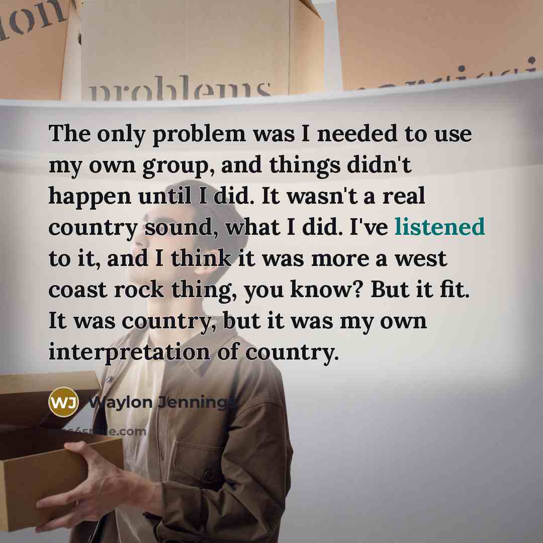 “The only problem was I needed to use my own group, and things didn't happen until I did. It wasn't a real country sound, what I did. I've listened to it, and I think it was more a west coast rock thing, you know? But it fit. It was country, but it was my own interpretation of country.” quote by Waylon Jennings
