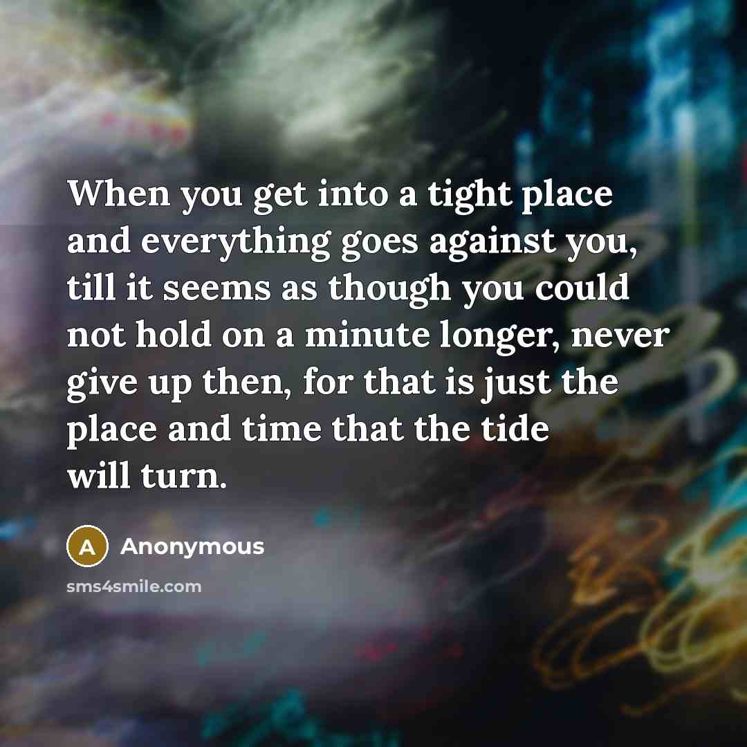 “When you get into a tight place and everything goes against you, till it seems as though you could not hold on a minute longer, never give up then, for that is just the place and time that the tide will turn.” quote by Anonymous