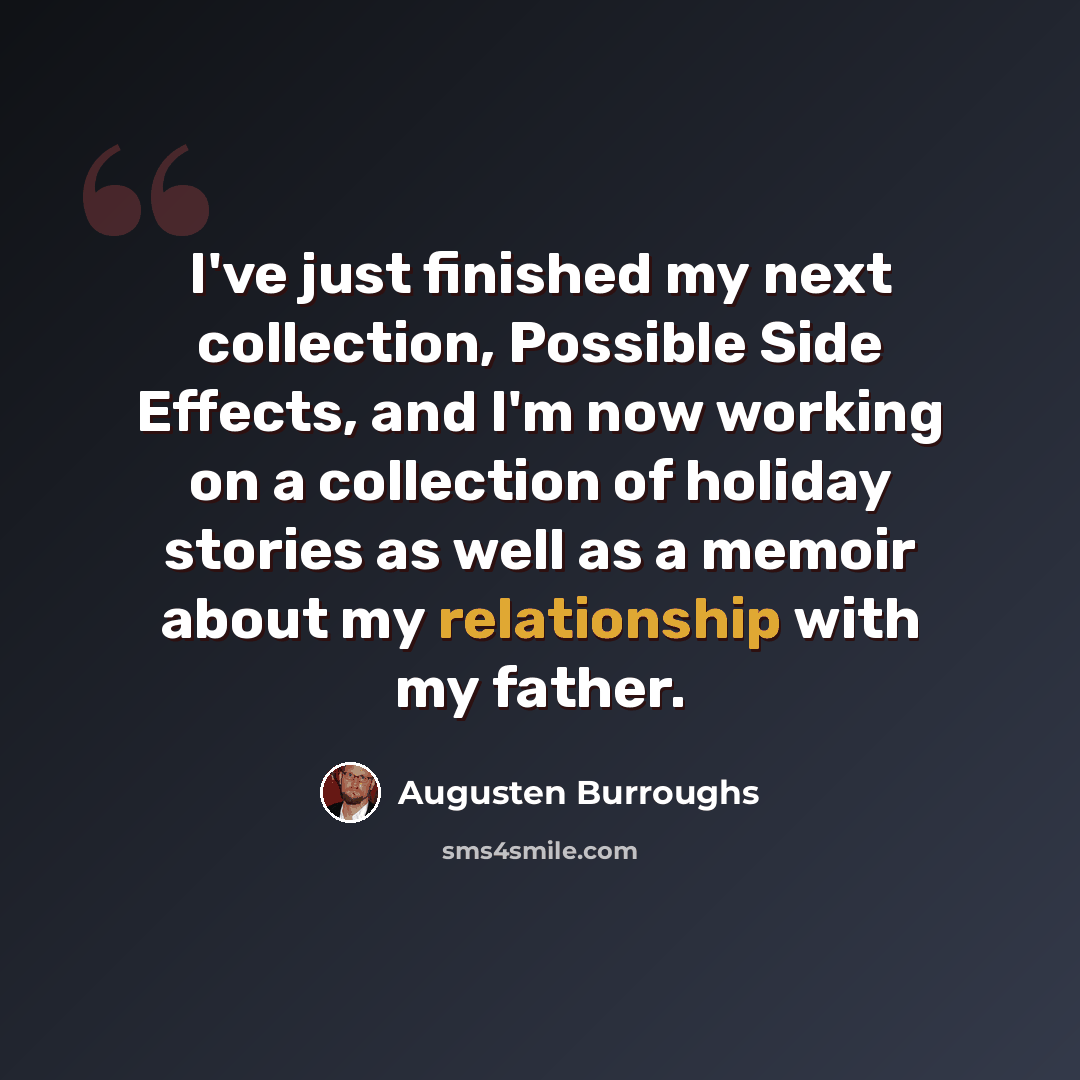 “I've just finished my next collection, Possible Side Effects, and I'm now working on a collection of holiday stories as well as a memoir about my relationship with my father.” quote by Augusten Burroughs