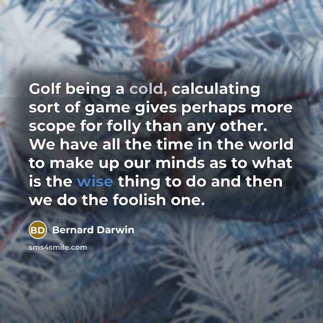 “Golf being a cold, calculating sort of game gives perhaps more scope for folly than any other. We have all the time in the world to make up our minds as to what is the wise thing to do and then we do the foolish one.” quote by Bernard Darwin