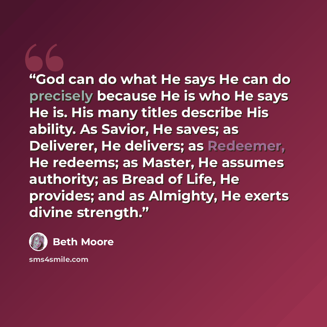 “God can do what He says He can do precisely because He is who He says He is. His many titles describe His ability. As Savior, He saves; as Deliverer, He delivers; as Redeemer, He redeems; as Master, He assumes authority; as Bread of Life, He provides; and as Almighty, He exerts divine strength.” quote by Beth Moore