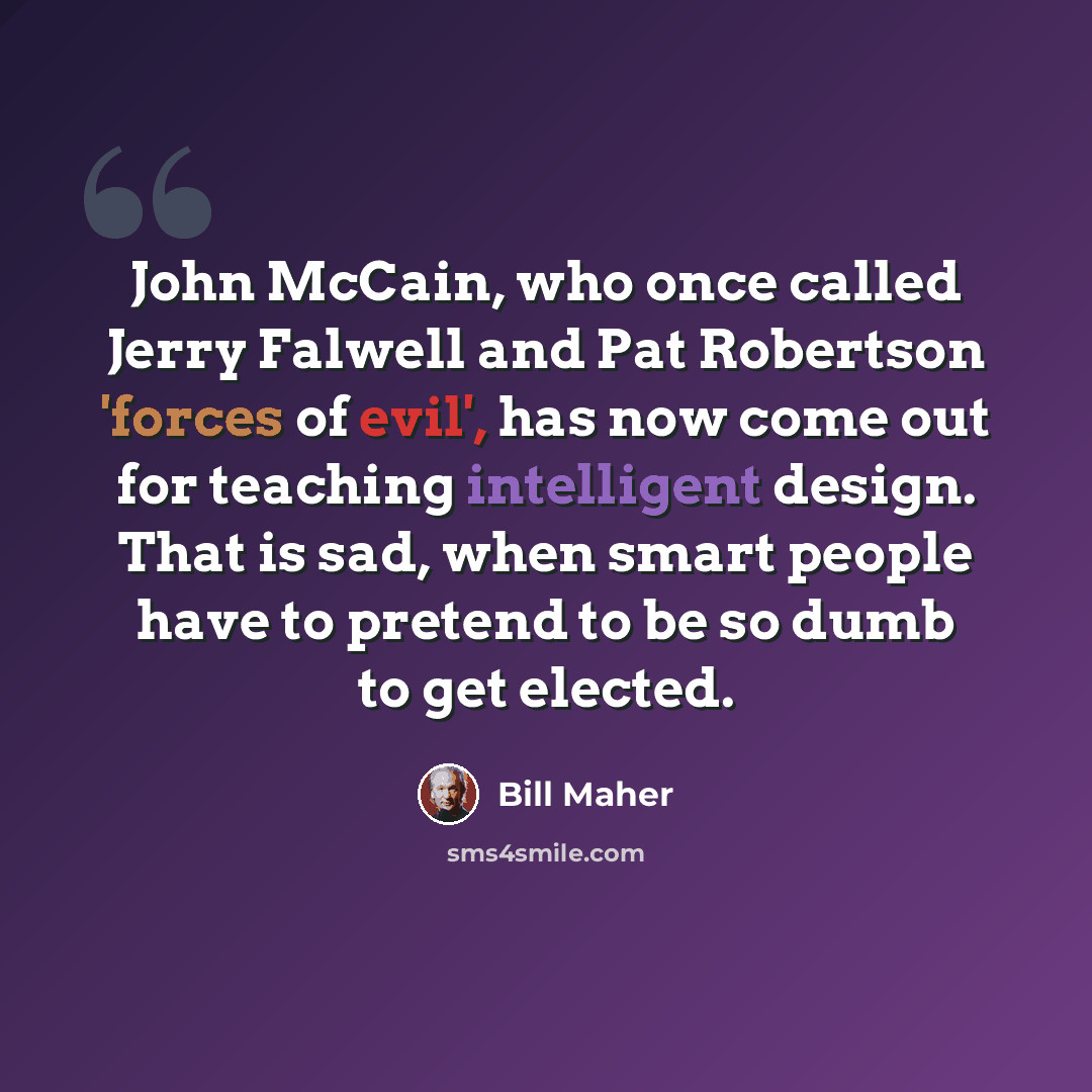 “John McCain, who once called Jerry Falwell and Pat Robertson 'forces of evil', has now come out for teaching intelligent design. That is sad, when smart people have to pretend to be so dumb to get elected.” quote by Bill Maher