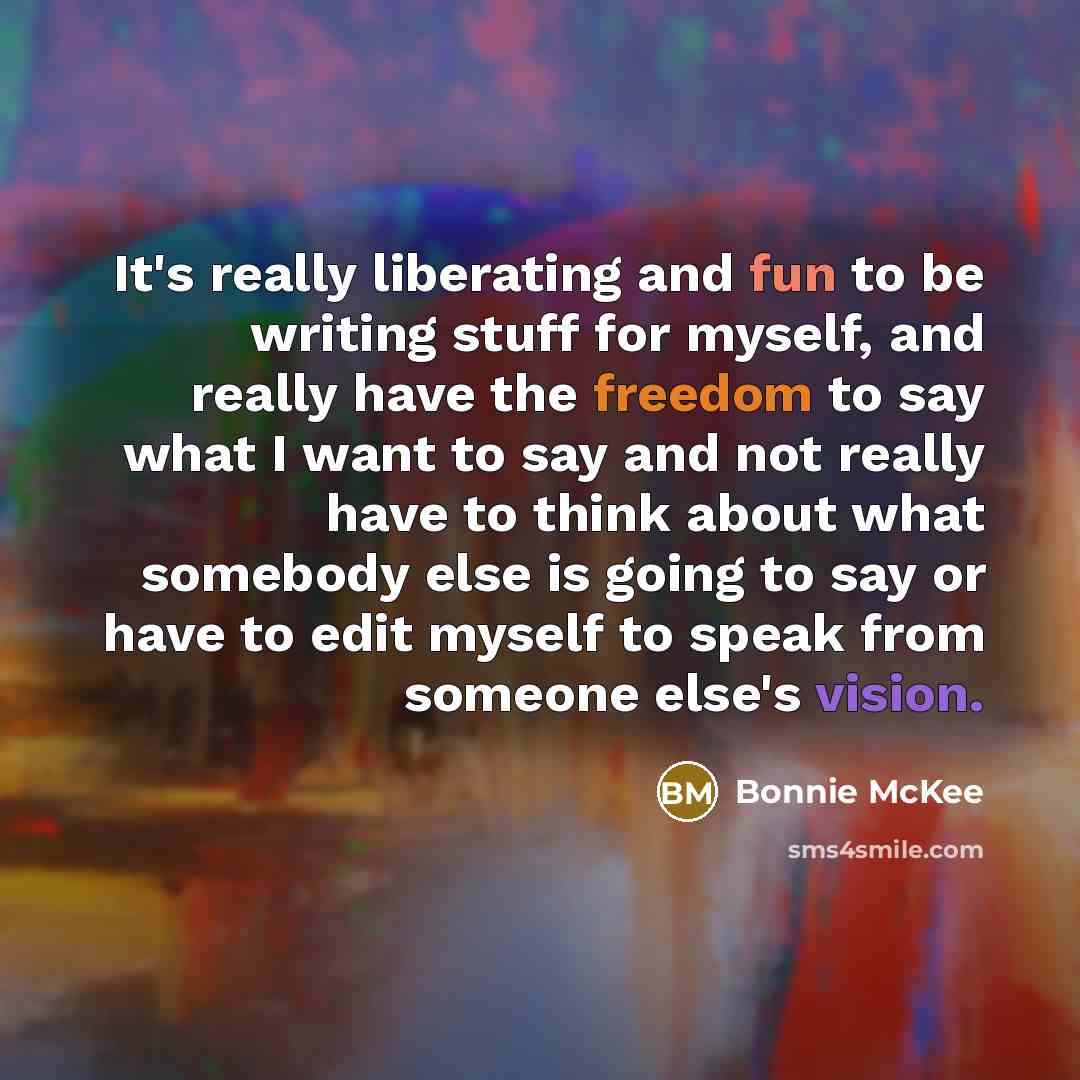 “It's really liberating and fun to be writing stuff for myself, and really have the freedom to say what I want to say and not really have to think about what somebody else is going to say or have to edit myself to speak from someone else's vision.” quote by Bonnie McKee