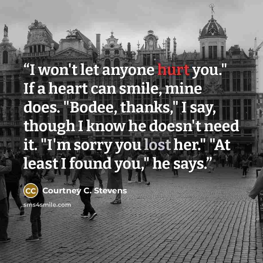 “I won't let anyone hurt you." If a heart can smile, mine does. "Bodee, thanks," I say, though I know he doesn't need it. "I'm sorry you lost her." "At least I found you," he says.” quote by Courtney C. Stevens