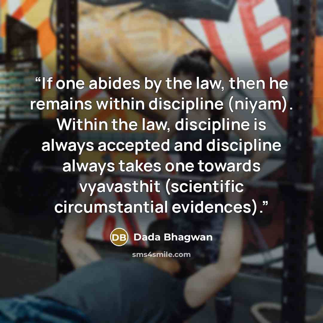 “If one abides by the law, then he remains within discipline (niyam). Within the law, discipline is always accepted and discipline always takes one towards vyavasthit (scientific circumstantial evidences).” quote by Dada Bhagwan