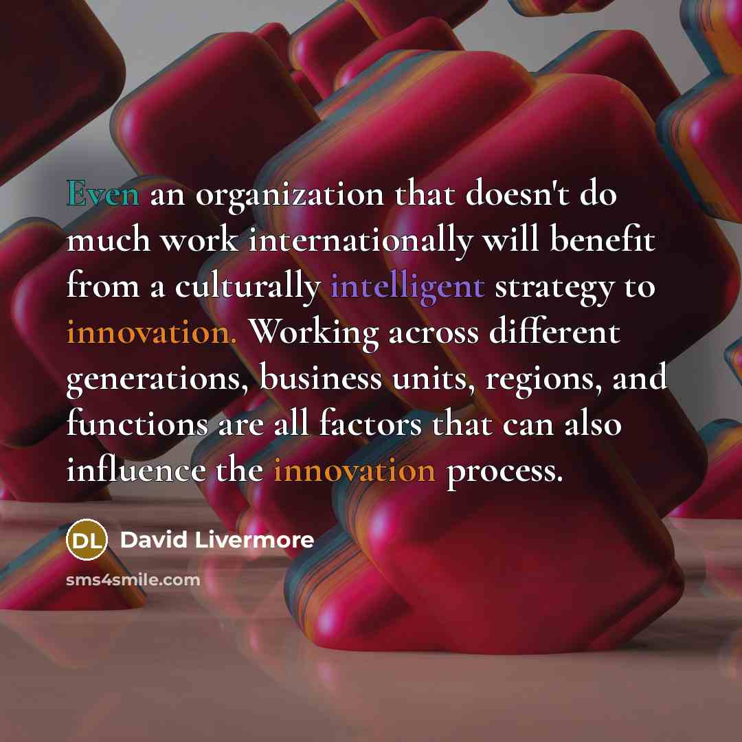 “Even an organization that doesn't do much work internationally will benefit from a culturally intelligent strategy to innovation. Working across different generations, business units, regions, and functions are all factors that can also influence the innovation process.” quote by David Livermore