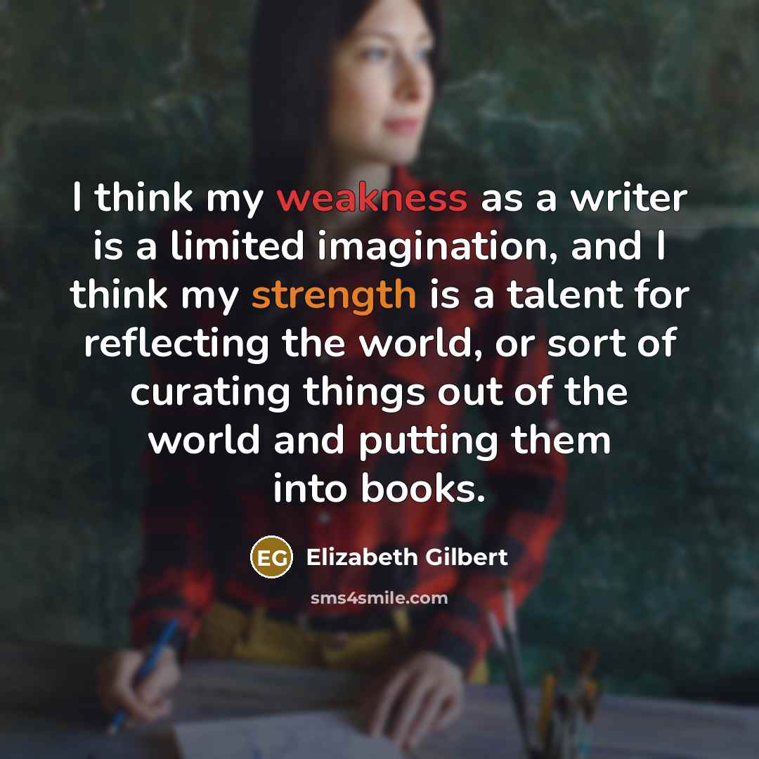“I think my weakness as a writer is a limited imagination, and I think my strength is a talent for reflecting the world, or sort of curating things out of the world and putting them into books.” quote by Elizabeth Gilbert