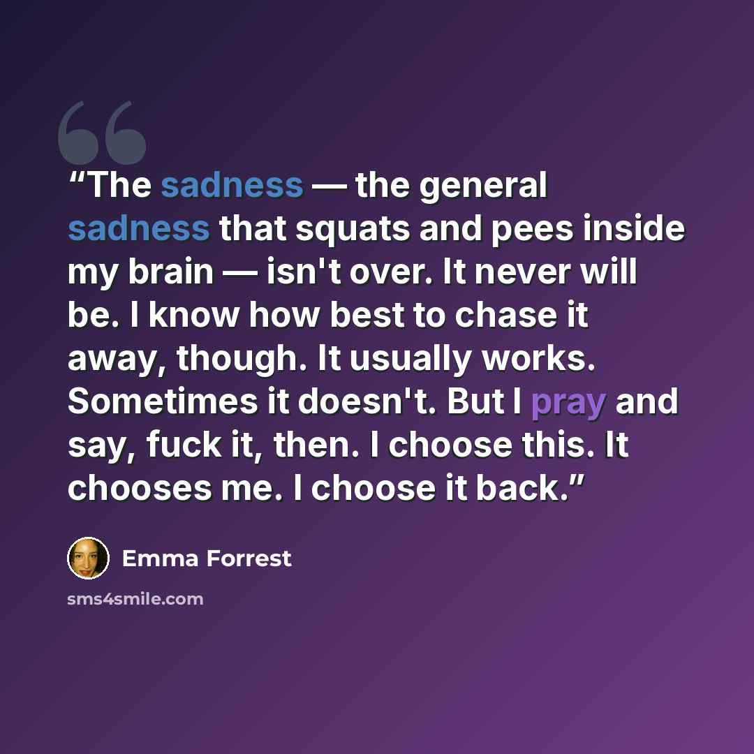 “The sadness ― the general sadness that squats and pees inside my brain ― isn't over. It never will be. I know how best to chase it away, though. It usually works. Sometimes it doesn't. But I pray and say, fuck it, then. I choose this. It chooses me. I choose it back.” quote by Emma Forrest